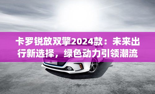 卡罗锐放双擎2024款：未来出行新选择，绿色动力引领潮流