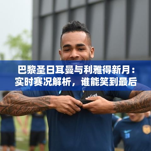 巴黎圣日耳曼与利雅得新月：实时赛况解析，谁能笑到最后？
