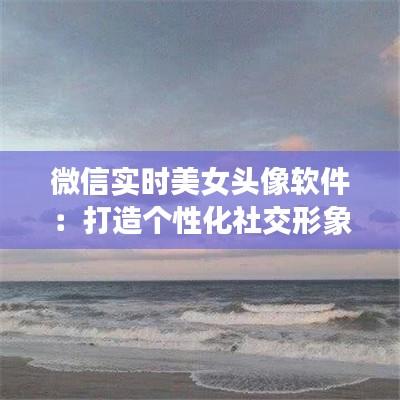 微信实时美女头像软件：打造个性化社交形象的新潮流