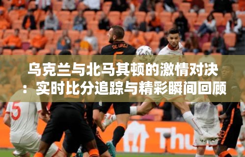 乌克兰与北马其顿的激情对决：实时比分追踪与精彩瞬间回顾