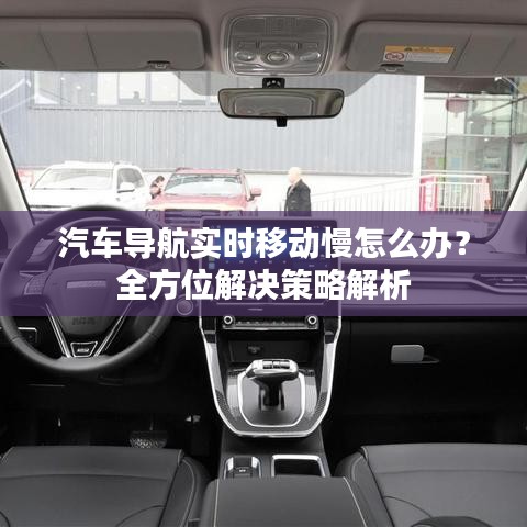 汽车导航实时移动慢怎么办？全方位解决策略解析