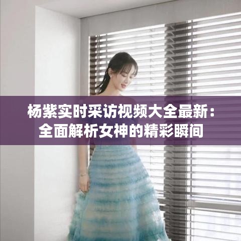 杨紫实时采访视频大全最新：全面解析女神的精彩瞬间