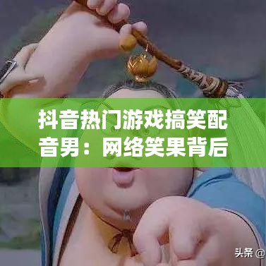 抖音热门游戏搞笑配音男：网络笑果背后的故事