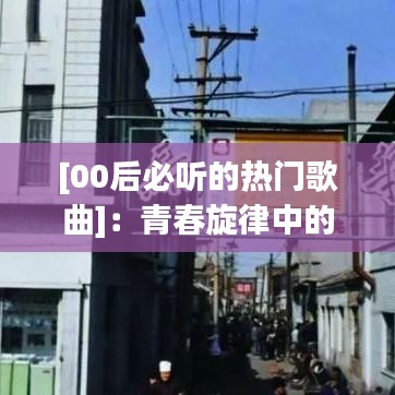 [00后必听的热门歌曲]：青春旋律中的时代印记