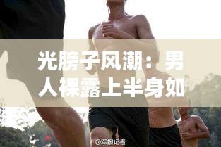 光膀子风潮：男人裸露上半身如何成为热门话题
