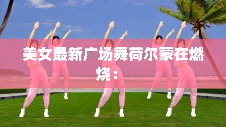 美女最新广场舞荷尔蒙在燃烧： 