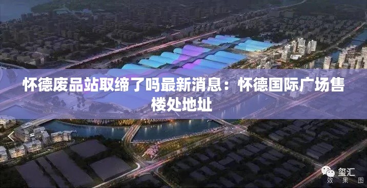 怀德废品站取缔了吗最新消息：怀德国际广场售楼处地址 