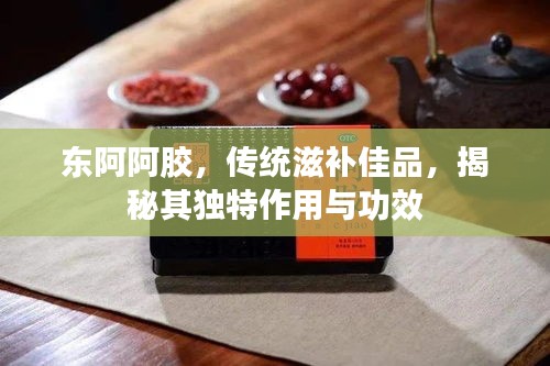 东阿阿胶，传统滋补佳品，揭秘其独特作用与功效