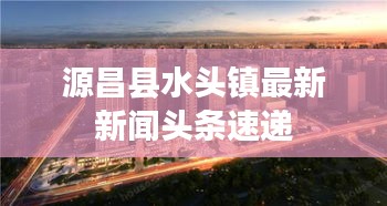 源昌县水头镇最新新闻头条速递