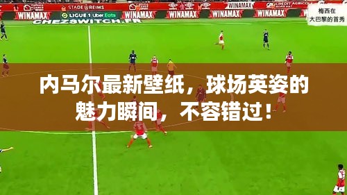 内马尔最新壁纸，球场英姿的魅力瞬间，不容错过！