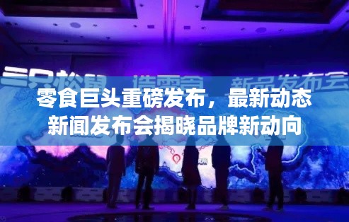 零食巨头重磅发布,最新动态新闻发布会揭晓品牌新动向
