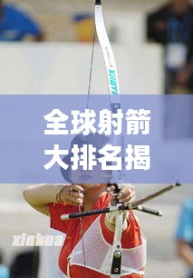 全球射箭大排名揭晓！谁是最强射手？