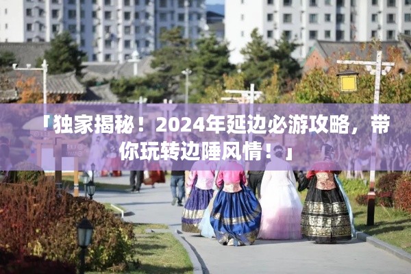 「独家揭秘！2024年延边必游攻略，带你玩转边陲风情！」