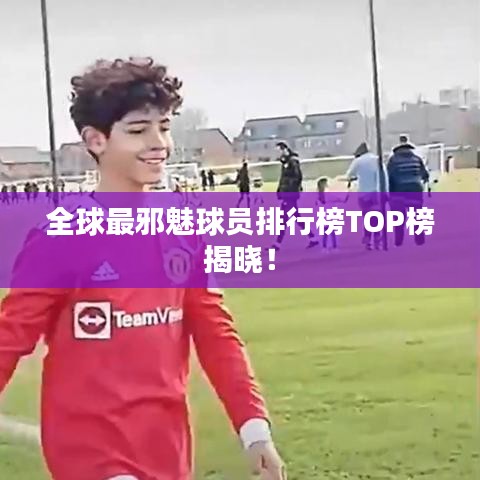 全球最邪魅球员排行榜TOP榜揭晓！